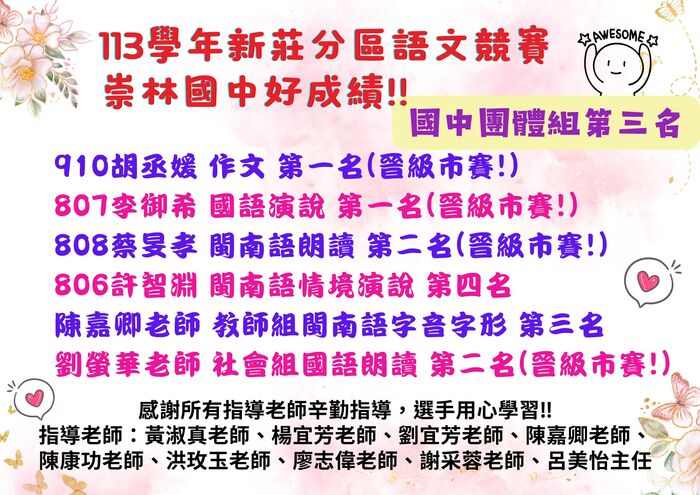 崇林國中語文競賽區賽團體組第三名!!  910胡丞媛 作文 第一名(晉級市賽!)  807李御希 國語演說 第一名(晉級市賽!)  808蔡旻孝 閩南語朗讀 第二名(晉級市賽!)  806許智淵 閩南語情境演說 第四名  陳嘉卿老師 教師組閩南語字音字形 第三名  劉螢華老師 社會組國語朗讀 第二名(晉級市賽!)